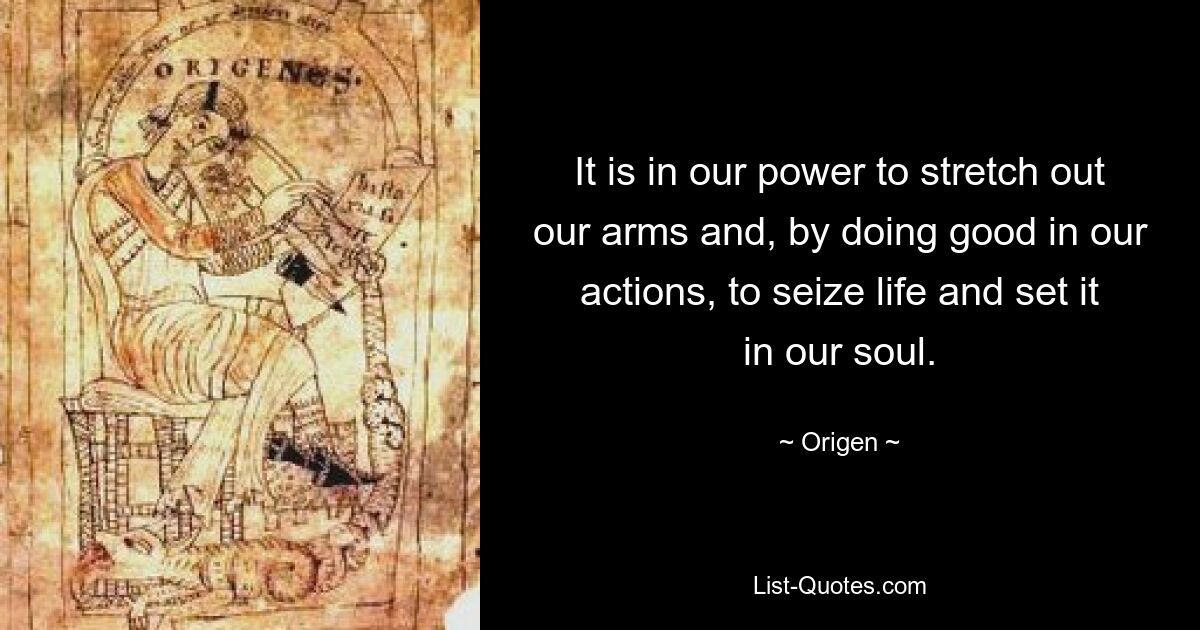 It is in our power to stretch out our arms and, by doing good in our actions, to seize life and set it in our soul. — © Origen