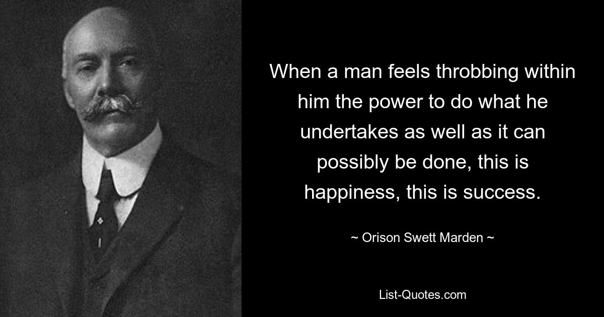 When a man feels throbbing within him the power to do what he undertakes as well as it can possibly be done, this is happiness, this is success. — © Orison Swett Marden