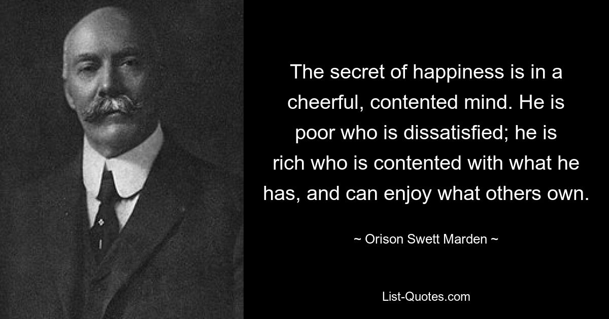 The secret of happiness is in a cheerful, contented mind. He is poor who is dissatisfied; he is rich who is contented with what he has, and can enjoy what others own. — © Orison Swett Marden