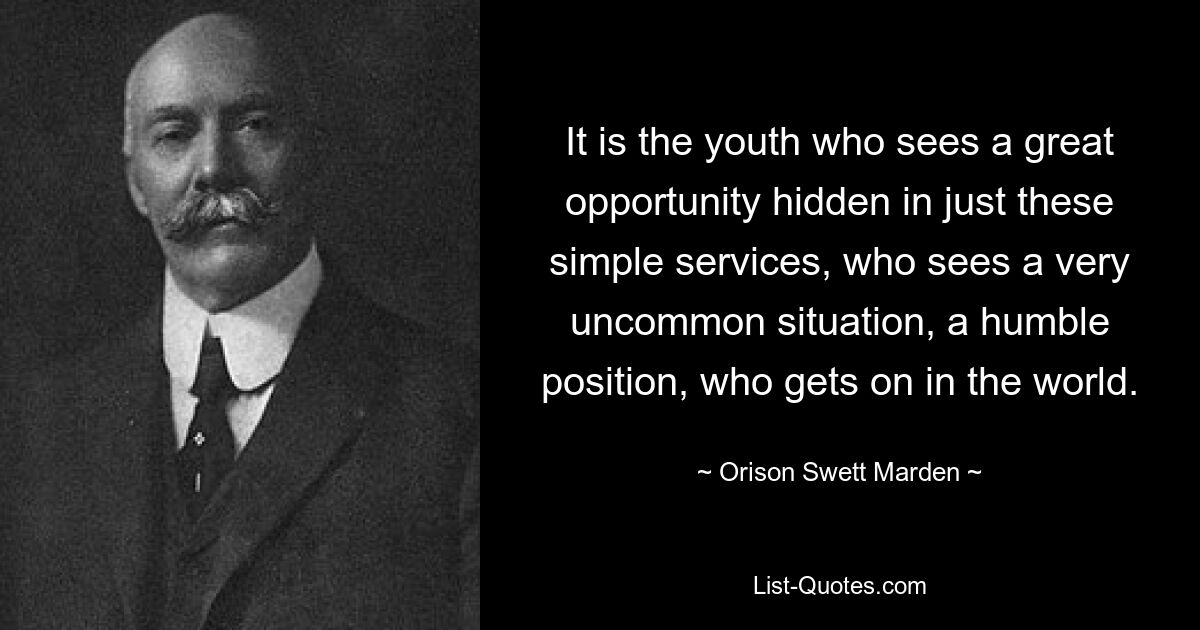 It is the youth who sees a great opportunity hidden in just these simple services, who sees a very uncommon situation, a humble position, who gets on in the world. — © Orison Swett Marden