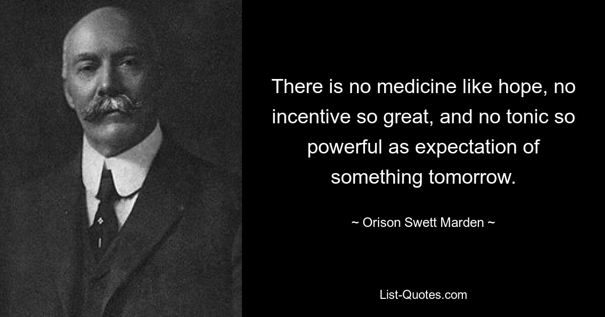 There is no medicine like hope, no incentive so great, and no tonic so powerful as expectation of something tomorrow. — © Orison Swett Marden