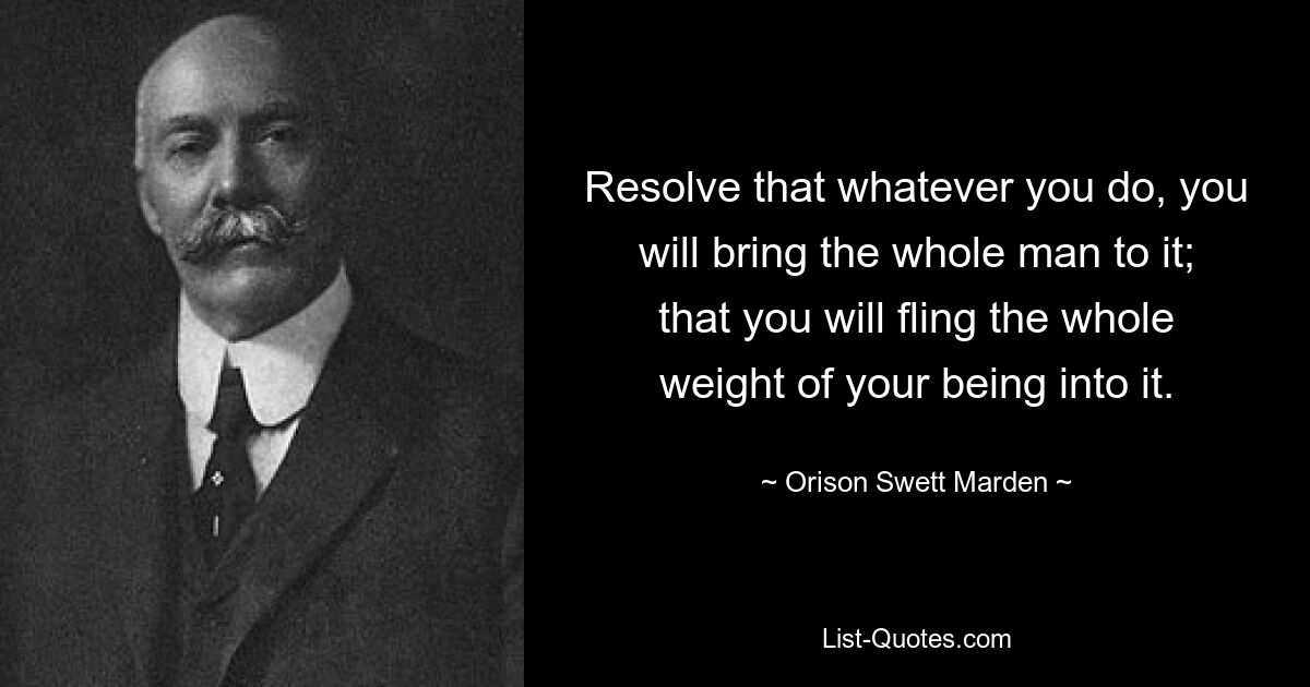 Resolve that whatever you do, you will bring the whole man to it; that you will fling the whole weight of your being into it. — © Orison Swett Marden