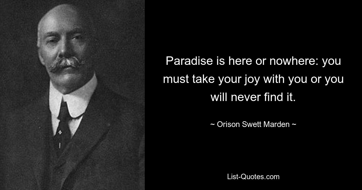 Paradise is here or nowhere: you must take your joy with you or you will never find it. — © Orison Swett Marden