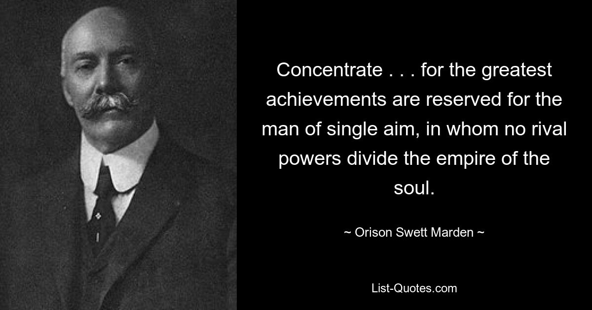 Concentrate . . . for the greatest achievements are reserved for the man of single aim, in whom no rival powers divide the empire of the soul. — © Orison Swett Marden