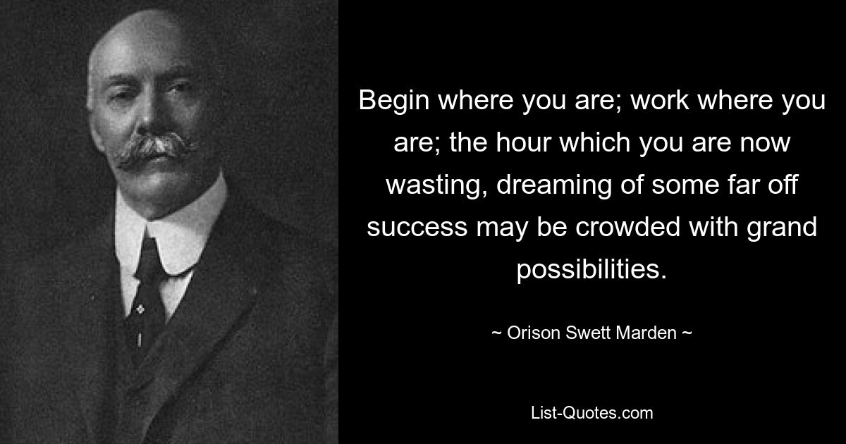 Begin where you are; work where you are; the hour which you are now wasting, dreaming of some far off success may be crowded with grand possibilities. — © Orison Swett Marden