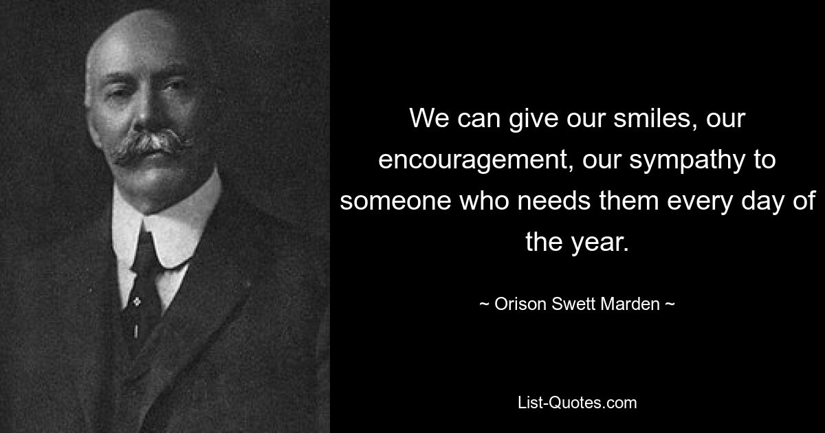 We can give our smiles, our encouragement, our sympathy to someone who needs them every day of the year. — © Orison Swett Marden