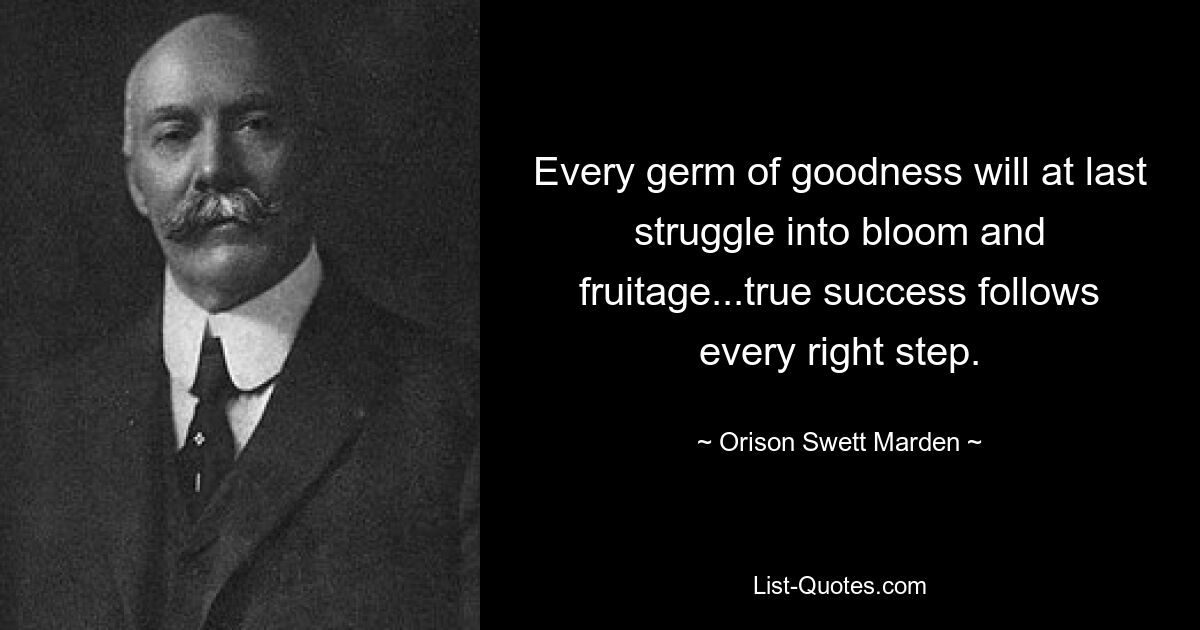 Every germ of goodness will at last struggle into bloom and fruitage...true success follows every right step. — © Orison Swett Marden