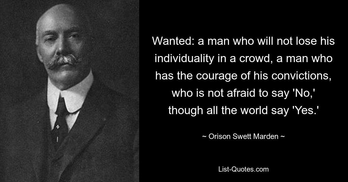 Wanted: a man who will not lose his individuality in a crowd, a man who has the courage of his convictions, who is not afraid to say 'No,' though all the world say 'Yes.' — © Orison Swett Marden