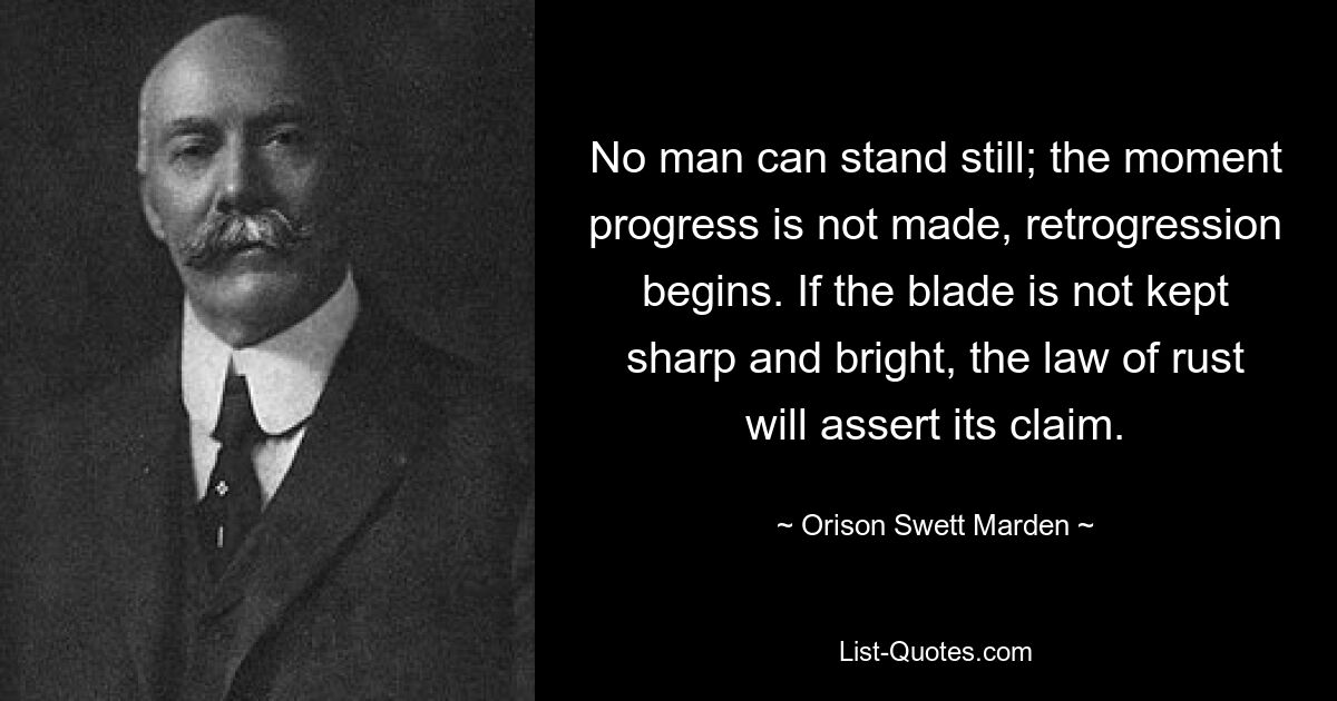 No man can stand still; the moment progress is not made, retrogression begins. If the blade is not kept sharp and bright, the law of rust will assert its claim. — © Orison Swett Marden