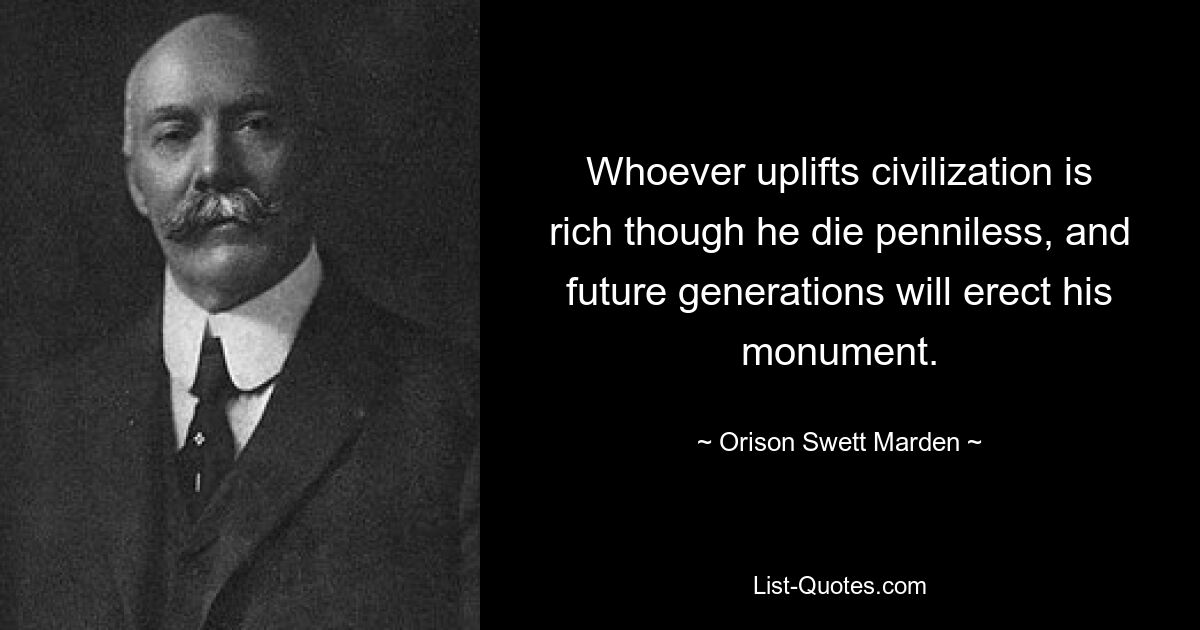 Whoever uplifts civilization is rich though he die penniless, and future generations will erect his monument. — © Orison Swett Marden