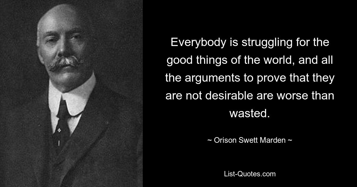 Everybody is struggling for the good things of the world, and all the arguments to prove that they are not desirable are worse than wasted. — © Orison Swett Marden