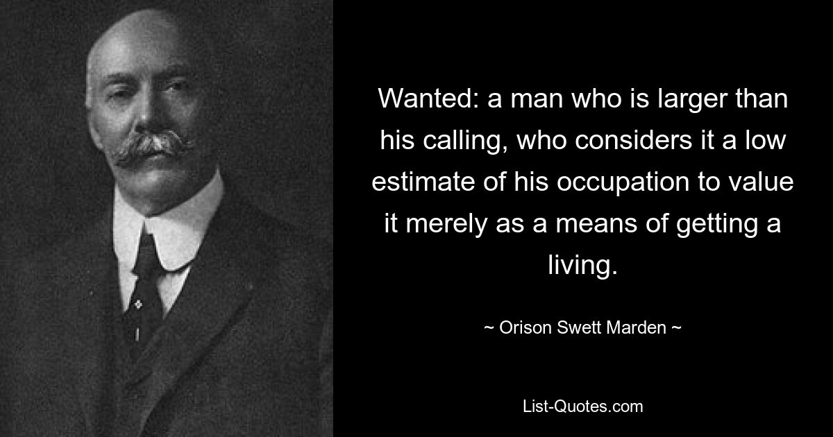 Wanted: a man who is larger than his calling, who considers it a low estimate of his occupation to value it merely as a means of getting a living. — © Orison Swett Marden