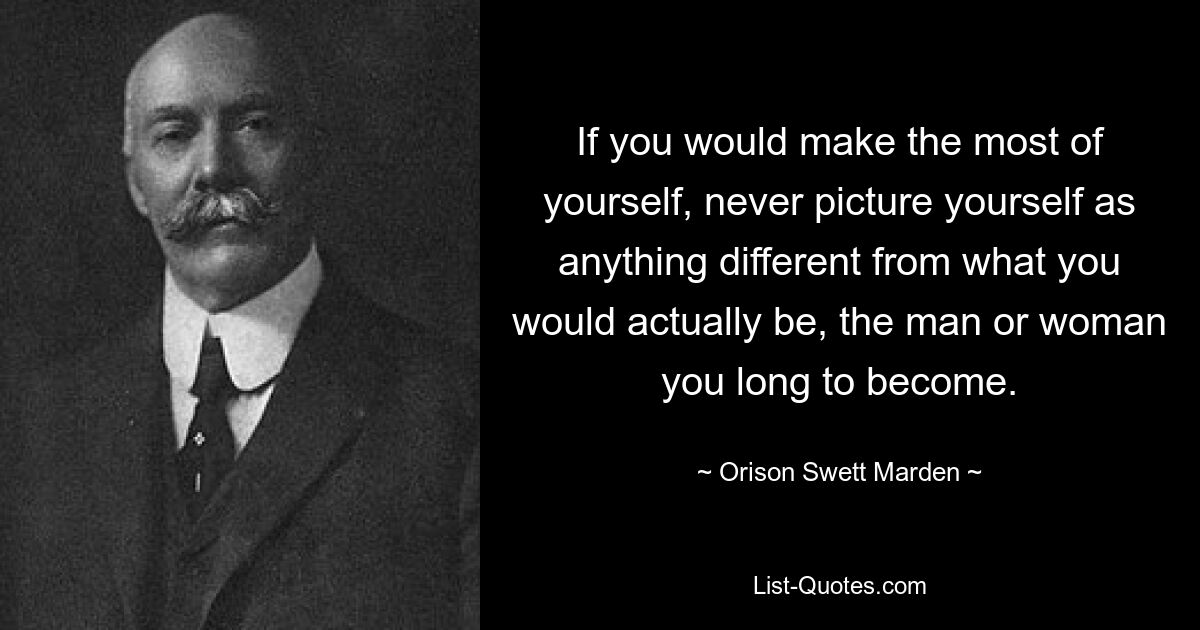 If you would make the most of yourself, never picture yourself as anything different from what you would actually be, the man or woman you long to become. — © Orison Swett Marden