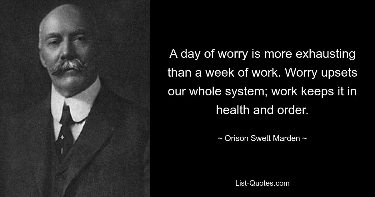 A day of worry is more exhausting than a week of work. Worry upsets our whole system; work keeps it in health and order. — © Orison Swett Marden