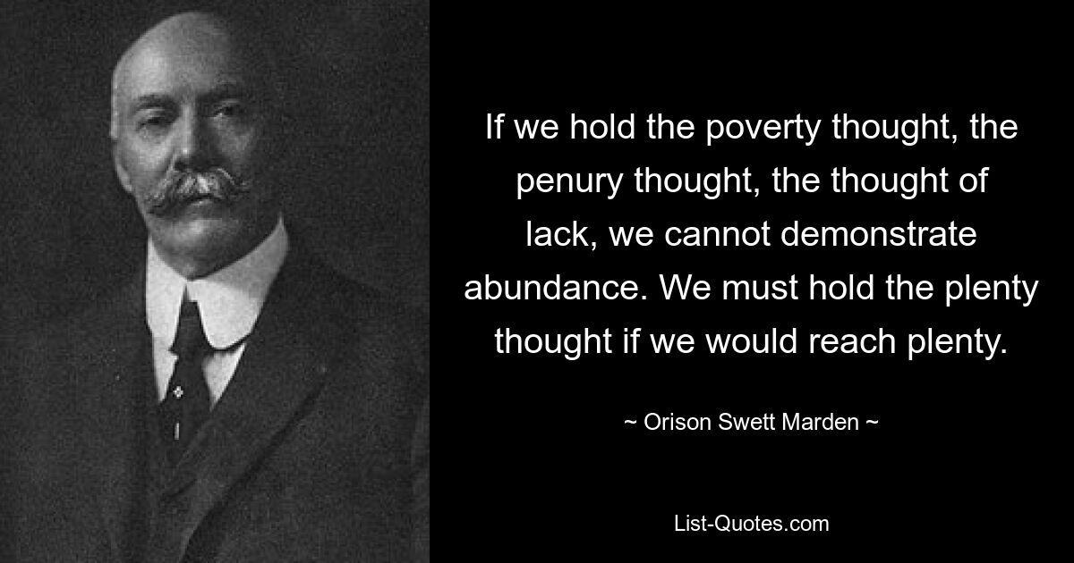 If we hold the poverty thought, the penury thought, the thought of lack, we cannot demonstrate abundance. We must hold the plenty thought if we would reach plenty. — © Orison Swett Marden