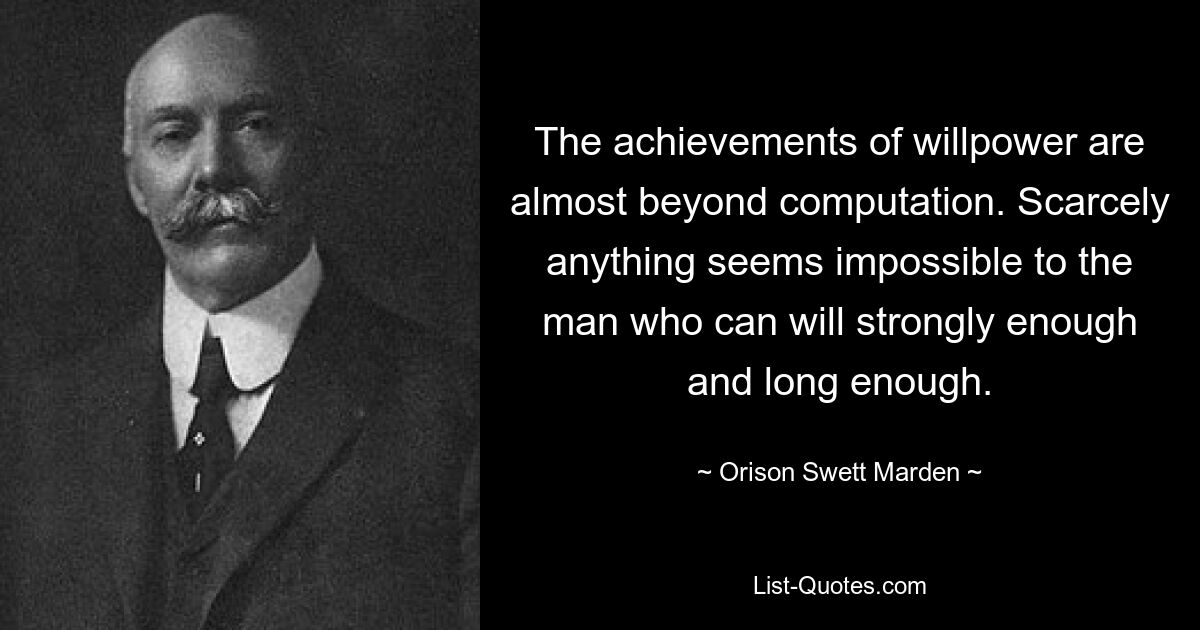 The achievements of willpower are almost beyond computation. Scarcely anything seems impossible to the man who can will strongly enough and long enough. — © Orison Swett Marden