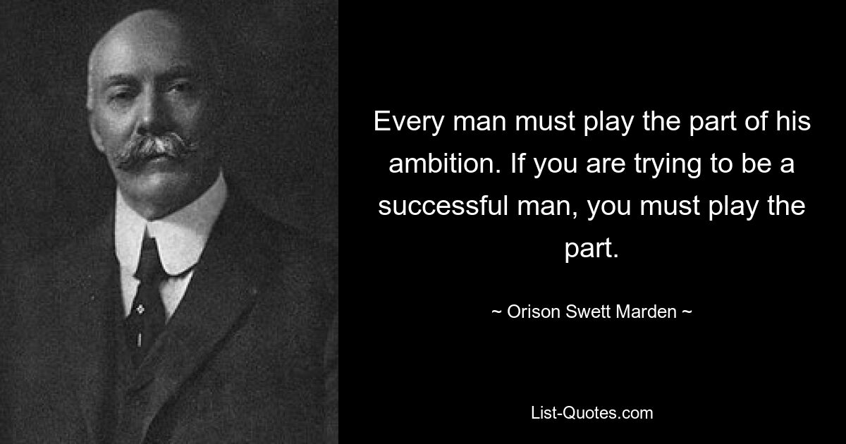 Every man must play the part of his ambition. If you are trying to be a successful man, you must play the part. — © Orison Swett Marden