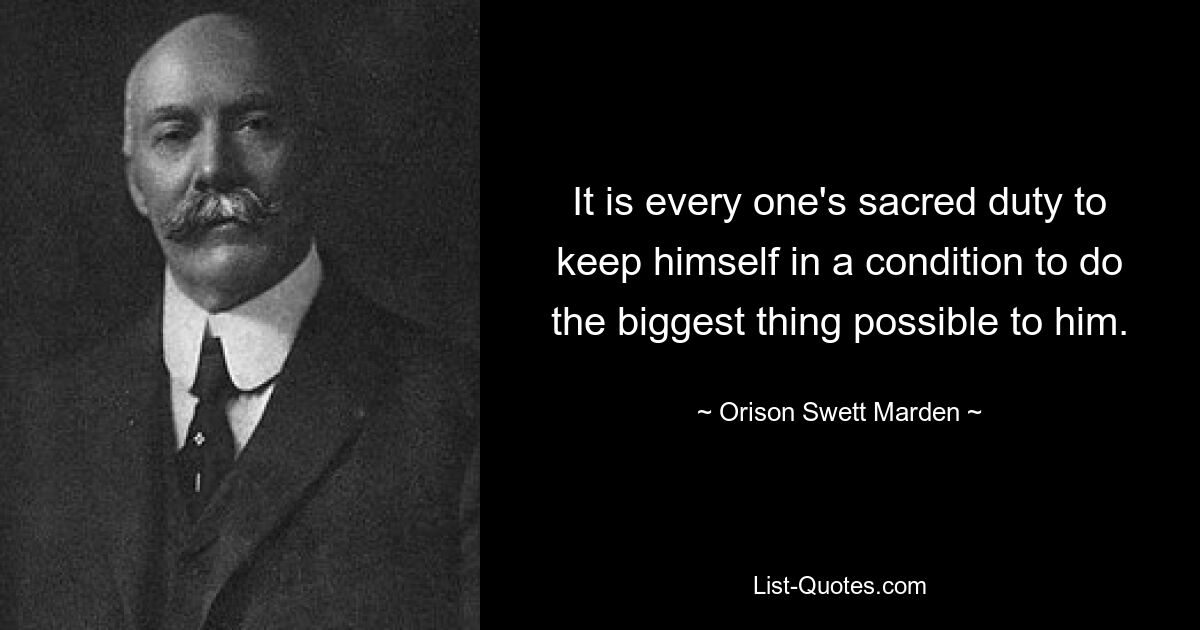 It is every one's sacred duty to keep himself in a condition to do the biggest thing possible to him. — © Orison Swett Marden