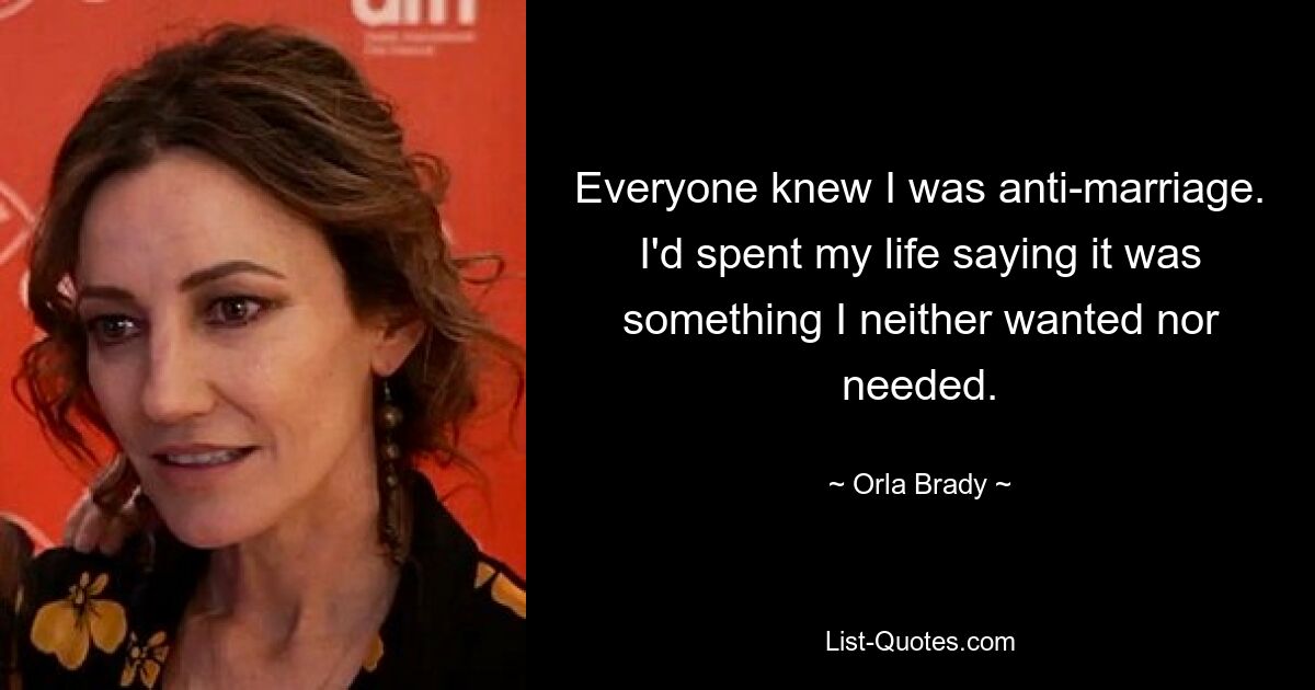 Everyone knew I was anti-marriage. I'd spent my life saying it was something I neither wanted nor needed. — © Orla Brady