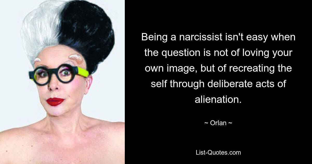 Being a narcissist isn't easy when the question is not of loving your own image, but of recreating the self through deliberate acts of alienation. — © Orlan