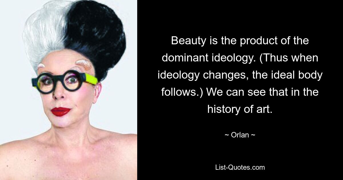 Beauty is the product of the dominant ideology. (Thus when ideology changes, the ideal body follows.) We can see that in the history of art. — © Orlan