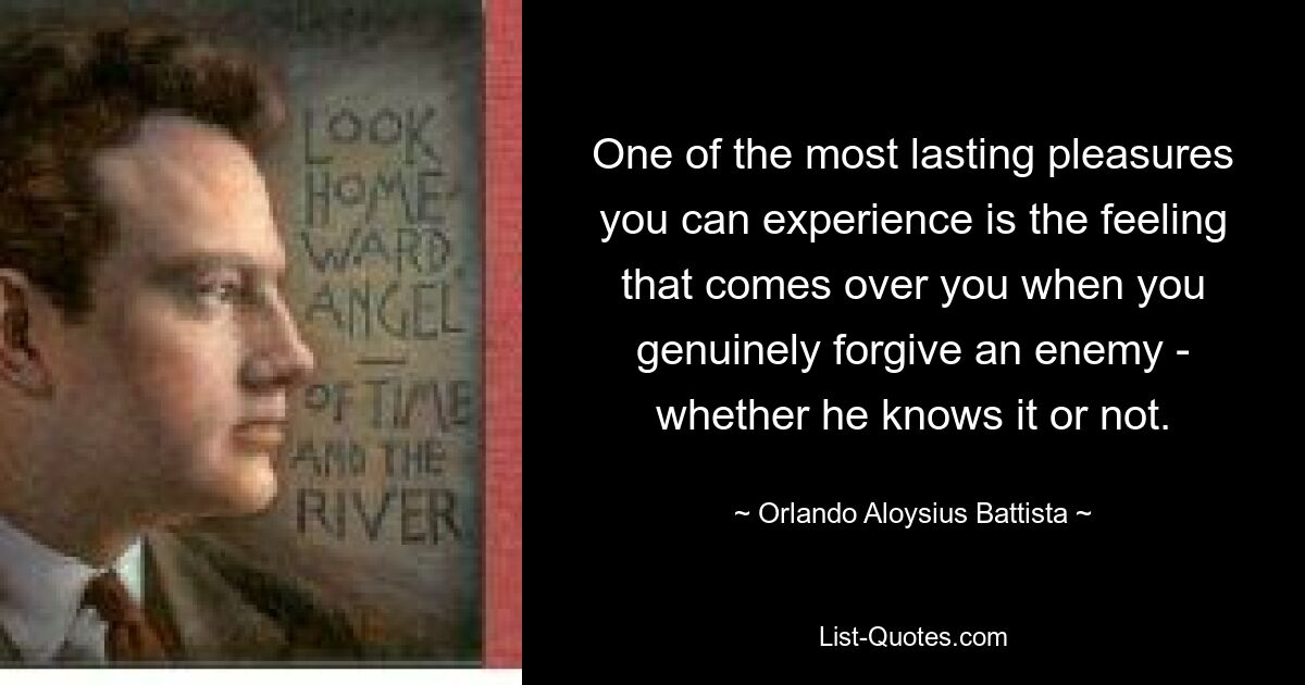 One of the most lasting pleasures you can experience is the feeling that comes over you when you genuinely forgive an enemy - whether he knows it or not. — © Orlando Aloysius Battista