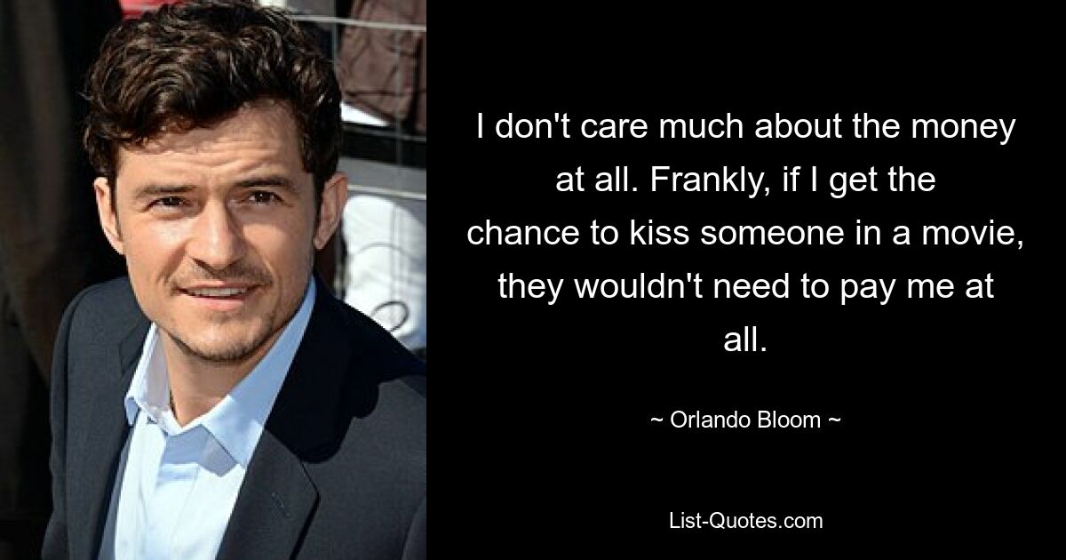 I don't care much about the money at all. Frankly, if I get the chance to kiss someone in a movie, they wouldn't need to pay me at all. — © Orlando Bloom