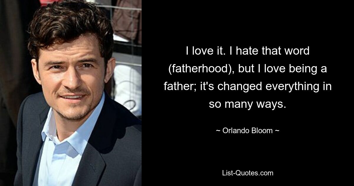 I love it. I hate that word (fatherhood), but I love being a father; it's changed everything in so many ways. — © Orlando Bloom