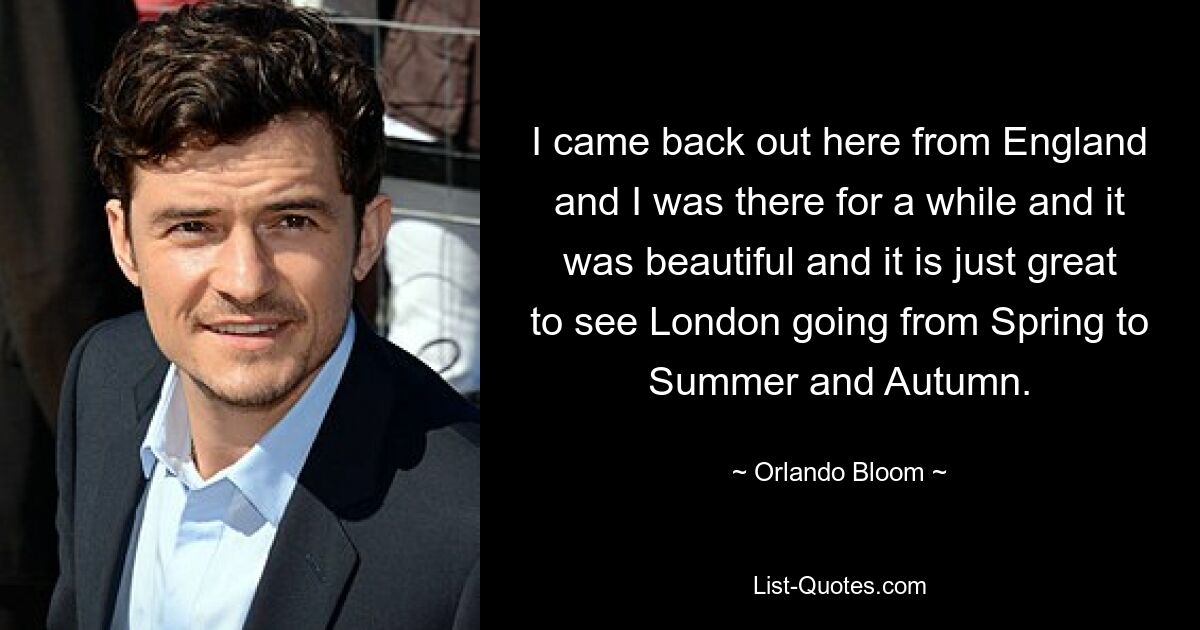 I came back out here from England and I was there for a while and it was beautiful and it is just great to see London going from Spring to Summer and Autumn. — © Orlando Bloom