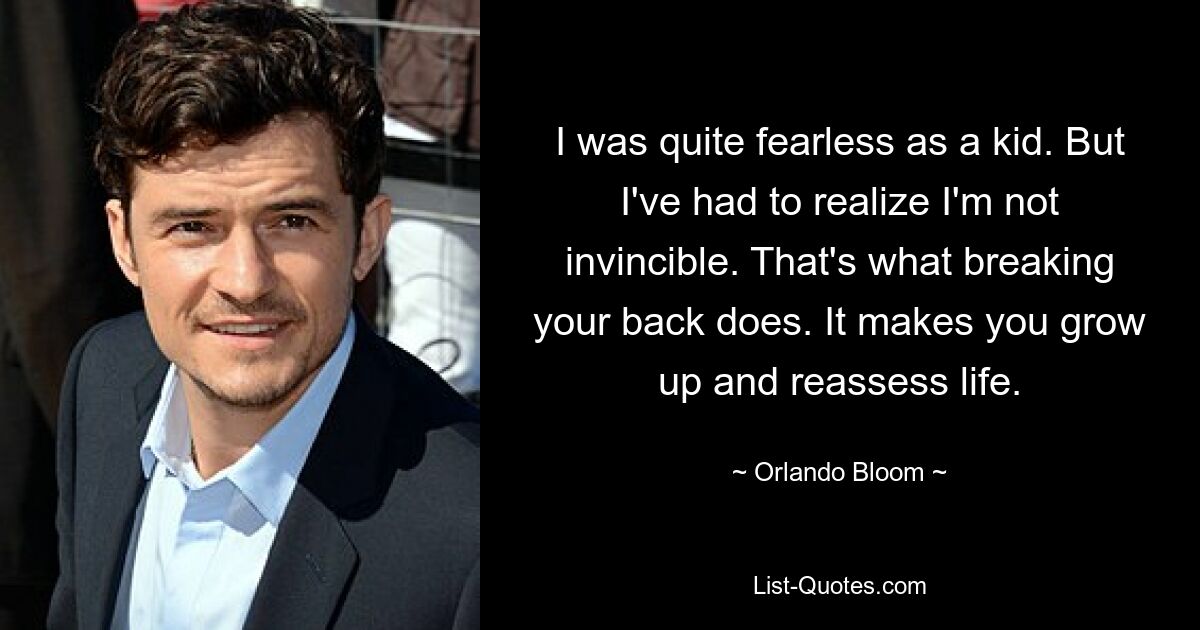 I was quite fearless as a kid. But I've had to realize I'm not invincible. That's what breaking your back does. It makes you grow up and reassess life. — © Orlando Bloom