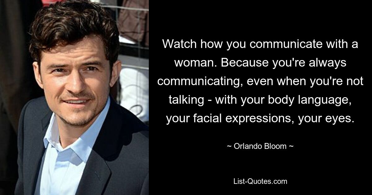 Watch how you communicate with a woman. Because you're always communicating, even when you're not talking - with your body language, your facial expressions, your eyes. — © Orlando Bloom