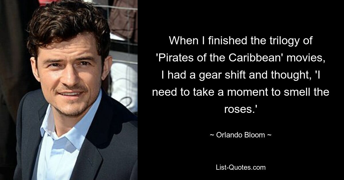 When I finished the trilogy of 'Pirates of the Caribbean' movies, I had a gear shift and thought, 'I need to take a moment to smell the roses.' — © Orlando Bloom