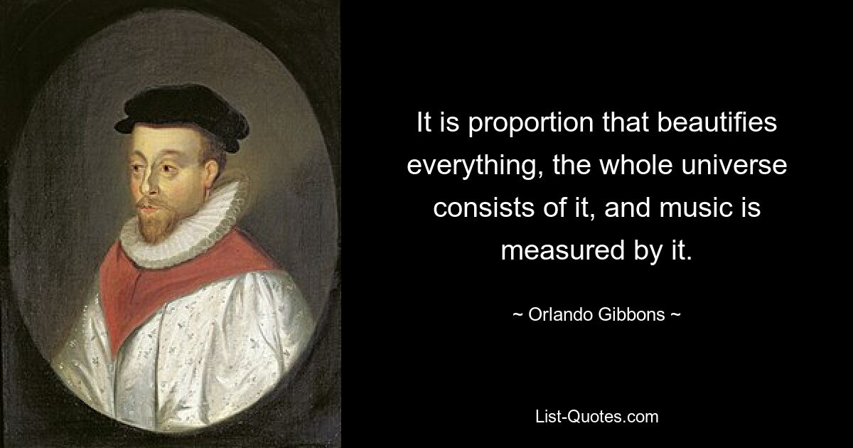 It is proportion that beautifies everything, the whole universe consists of it, and music is measured by it. — © Orlando Gibbons