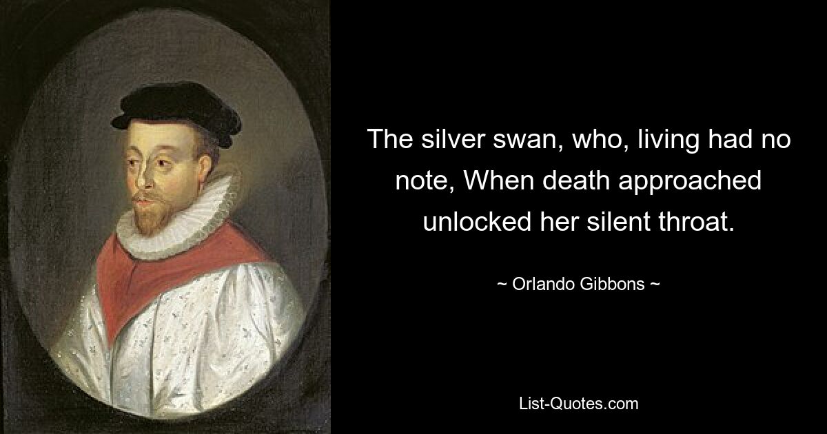 The silver swan, who, living had no note, When death approached unlocked her silent throat. — © Orlando Gibbons