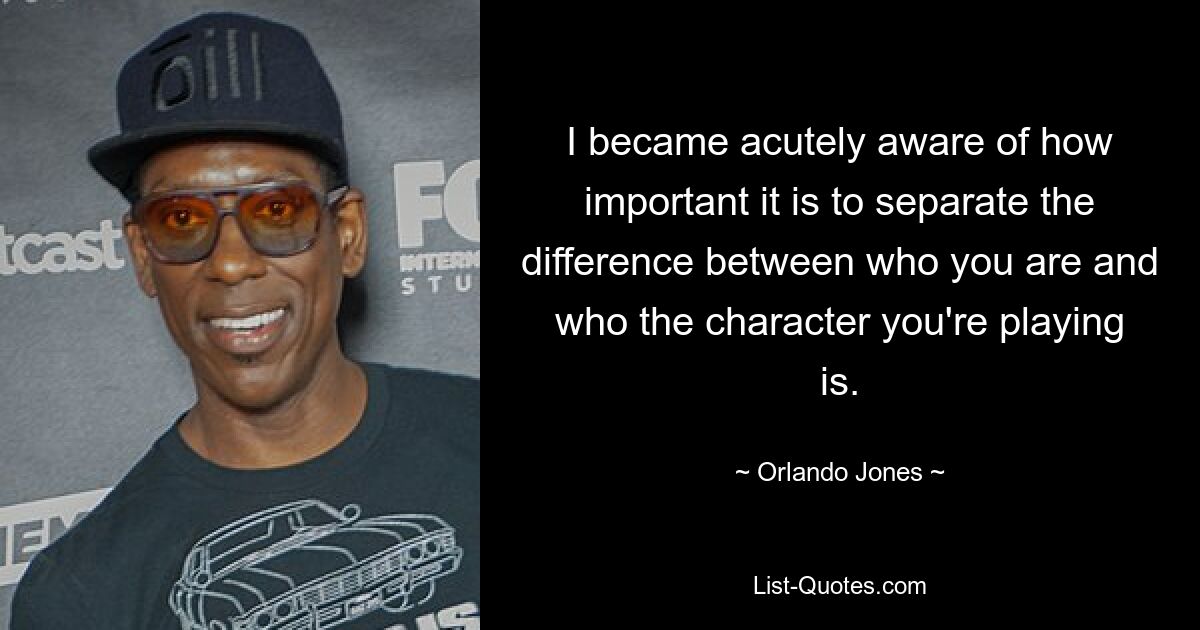 I became acutely aware of how important it is to separate the difference between who you are and who the character you're playing is. — © Orlando Jones