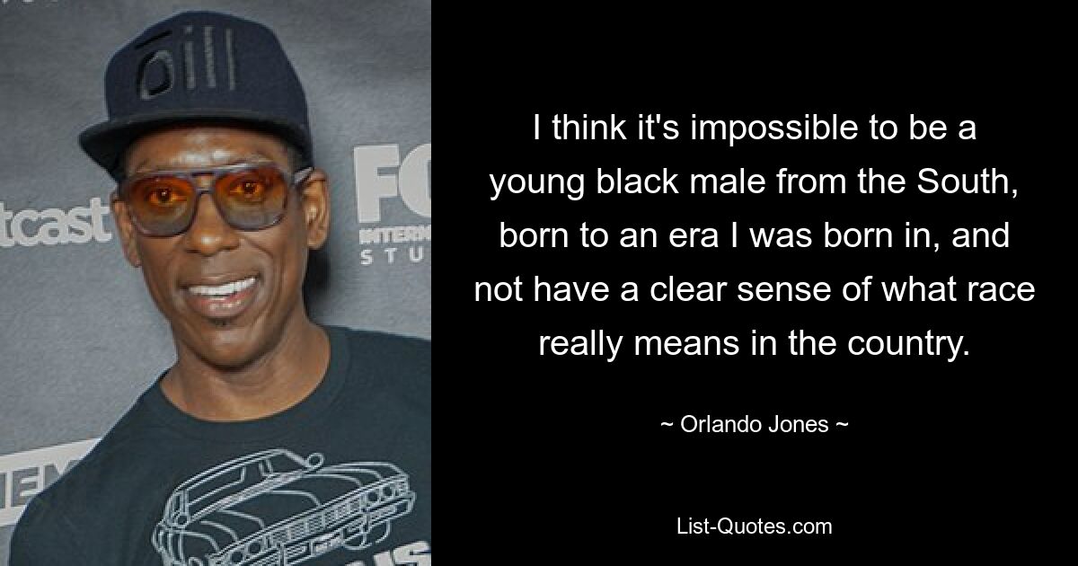 I think it's impossible to be a young black male from the South, born to an era I was born in, and not have a clear sense of what race really means in the country. — © Orlando Jones