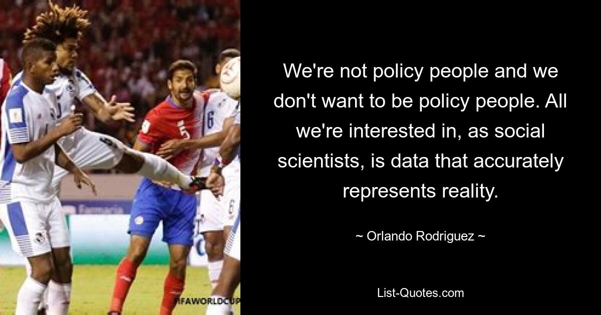 We're not policy people and we don't want to be policy people. All we're interested in, as social scientists, is data that accurately represents reality. — © Orlando Rodriguez