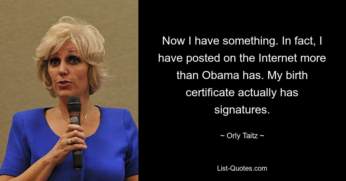 Now I have something. In fact, I have posted on the Internet more than Obama has. My birth certificate actually has signatures. — © Orly Taitz