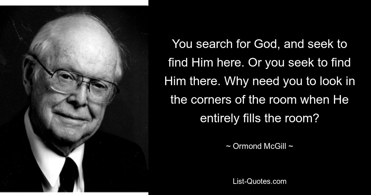 You search for God, and seek to find Him here. Or you seek to find Him there. Why need you to look in the corners of the room when He entirely fills the room? — © Ormond McGill