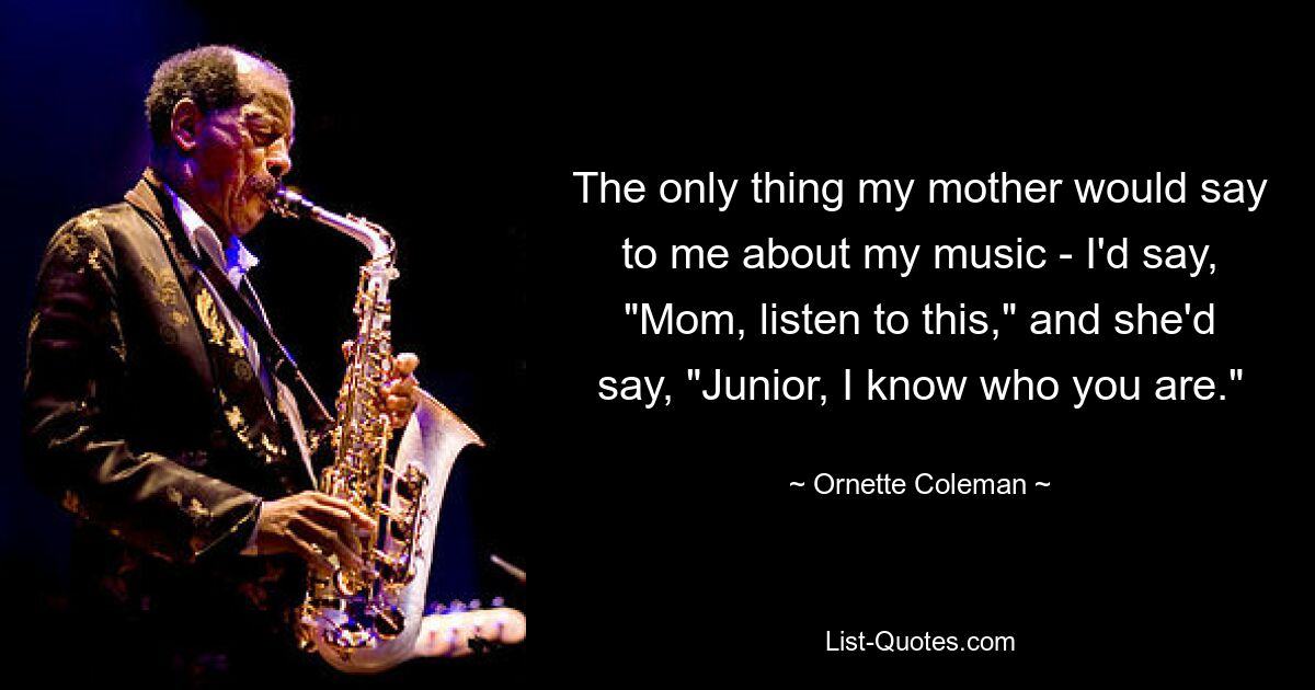 The only thing my mother would say to me about my music - I'd say, "Mom, listen to this," and she'd say, "Junior, I know who you are." — © Ornette Coleman