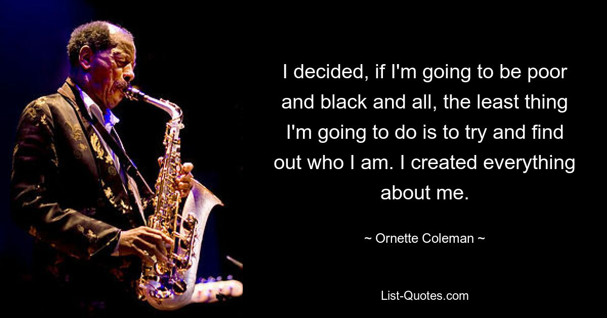 I decided, if I'm going to be poor and black and all, the least thing I'm going to do is to try and find out who I am. I created everything about me. — © Ornette Coleman