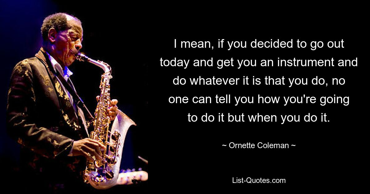 I mean, if you decided to go out today and get you an instrument and do whatever it is that you do, no one can tell you how you're going to do it but when you do it. — © Ornette Coleman