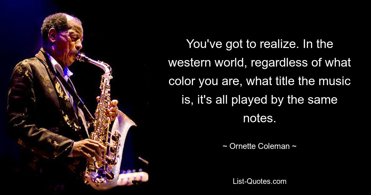 You've got to realize. In the western world, regardless of what color you are, what title the music is, it's all played by the same notes. — © Ornette Coleman