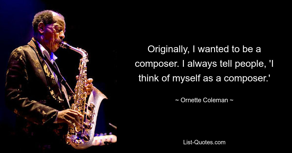 Originally, I wanted to be a composer. I always tell people, 'I think of myself as a composer.' — © Ornette Coleman