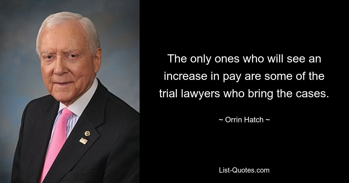 The only ones who will see an increase in pay are some of the trial lawyers who bring the cases. — © Orrin Hatch