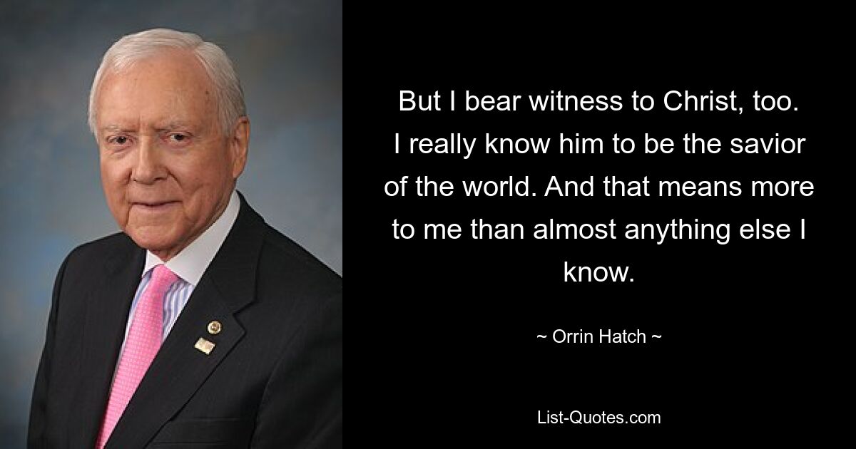 But I bear witness to Christ, too. I really know him to be the savior of the world. And that means more to me than almost anything else I know. — © Orrin Hatch