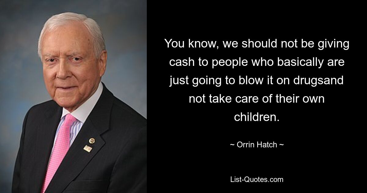 You know, we should not be giving cash to people who basically are just going to blow it on drugsand not take care of their own children. — © Orrin Hatch