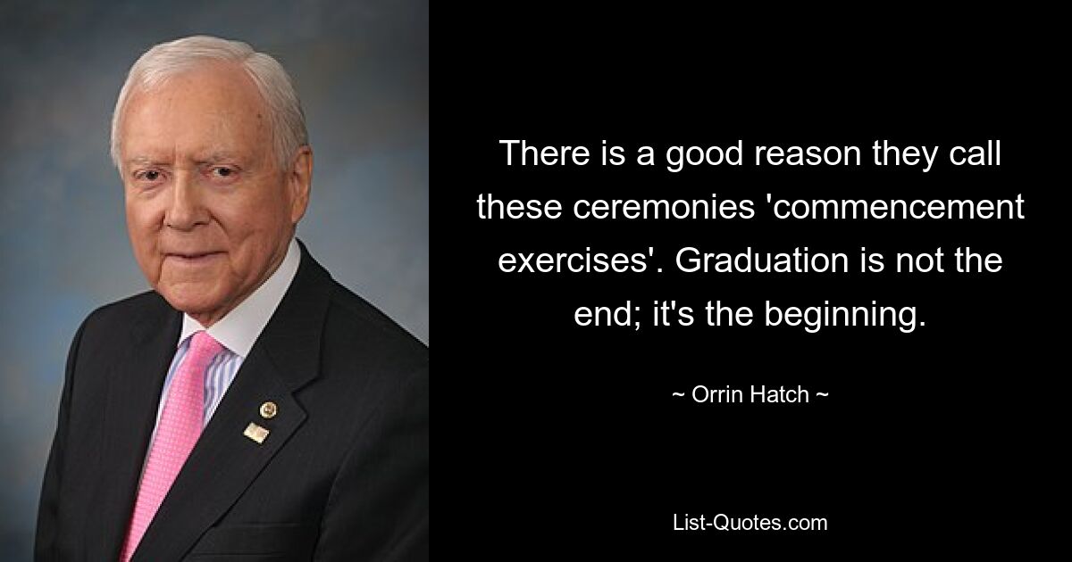 There is a good reason they call these ceremonies 'commencement exercises'. Graduation is not the end; it's the beginning. — © Orrin Hatch