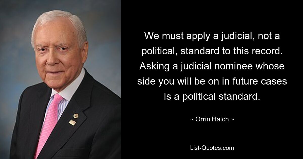 We must apply a judicial, not a political, standard to this record. Asking a judicial nominee whose side you will be on in future cases is a political standard. — © Orrin Hatch