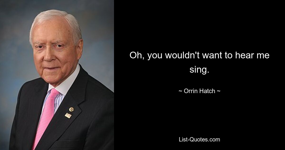 Oh, you wouldn't want to hear me sing. — © Orrin Hatch